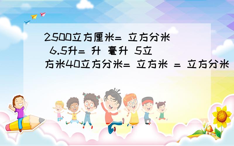 2500立方厘米= 立方分米 6.5升= 升 毫升 5立方米40立方分米= 立方米 = 立方分米 0.4时= 分 1时2