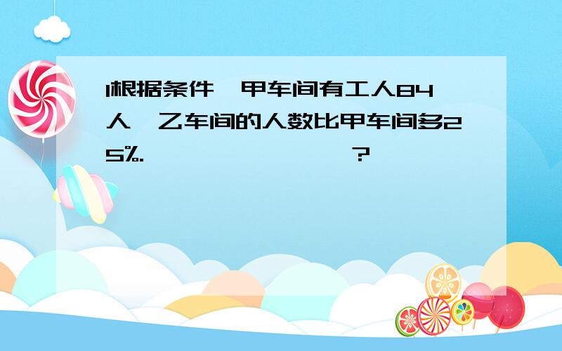 1根据条件,甲车间有工人84人,乙车间的人数比甲车间多25%.————————?