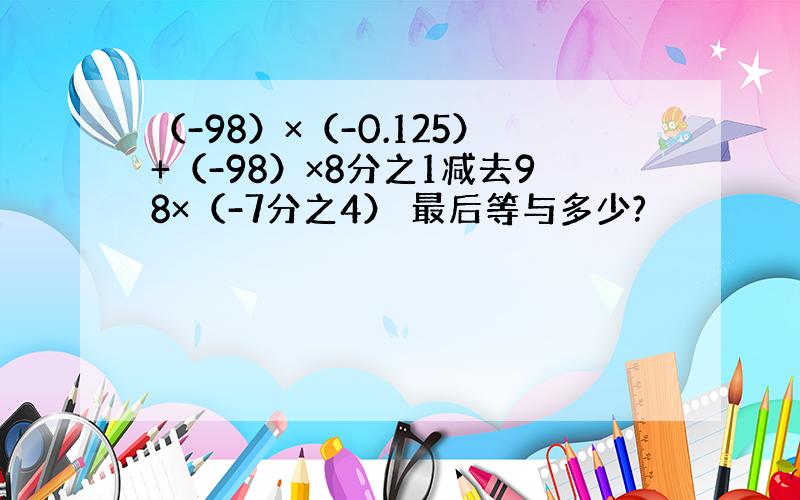 （-98）×（-0.125）+（-98）×8分之1减去98×（-7分之4） 最后等与多少?