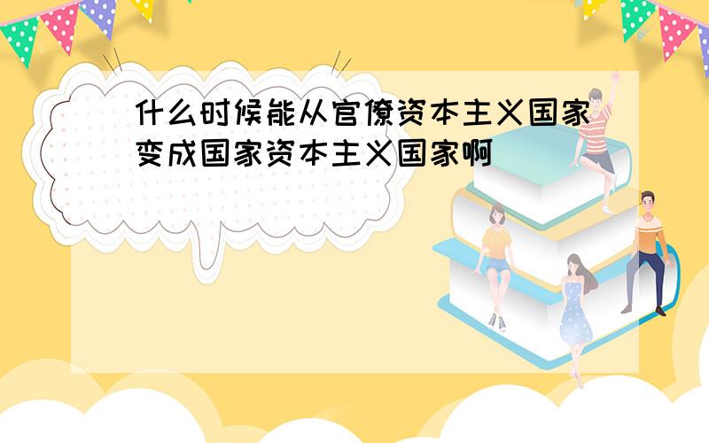 什么时候能从官僚资本主义国家变成国家资本主义国家啊