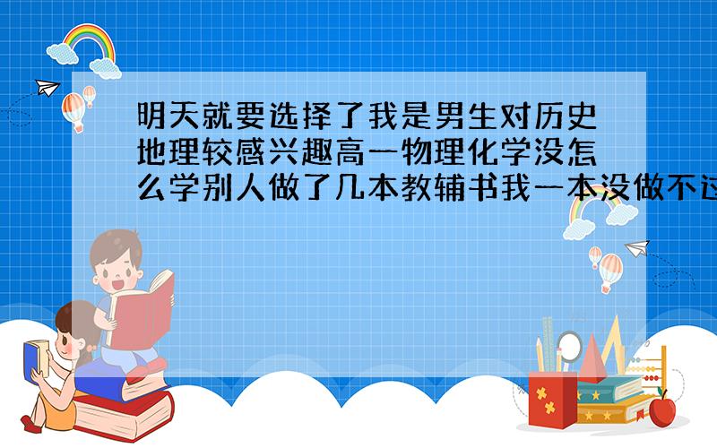 明天就要选择了我是男生对历史地理较感兴趣高一物理化学没怎么学别人做了几本教辅书我一本没做不过没不及格