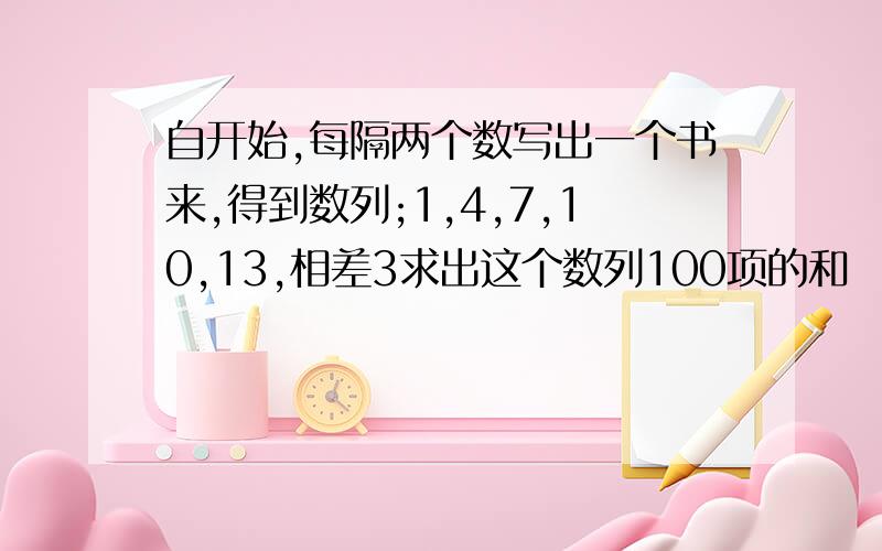 自开始,每隔两个数写出一个书来,得到数列;1,4,7,10,13,相差3求出这个数列100项的和