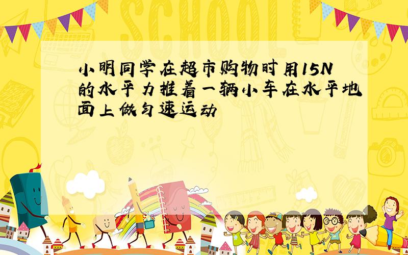 小明同学在超市购物时用15N的水平力推着一辆小车在水平地面上做匀速运动