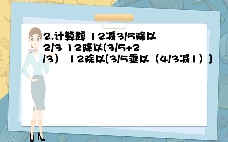 2.计算题 12减3/5除以2/3 12除以(3/5+2/3） 12除以[3/5乘以（4/3减1）]