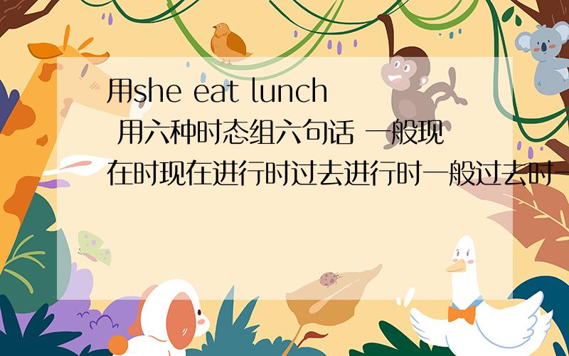 用she eat lunch 用六种时态组六句话 一般现在时现在进行时过去进行时一般过去时一般将来时现在完成时