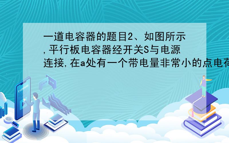 一道电容器的题目2、如图所示,平行板电容器经开关S与电源连接,在a处有一个带电量非常小的点电荷,S是闭合的,为a点的电势