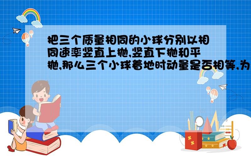 把三个质量相同的小球分别以相同速率竖直上抛,竖直下抛和平抛,那么三个小球着地时动量是否相等,为什么?