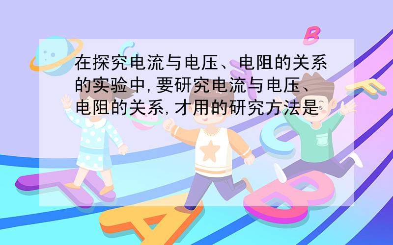 在探究电流与电压、电阻的关系的实验中,要研究电流与电压、电阻的关系,才用的研究方法是