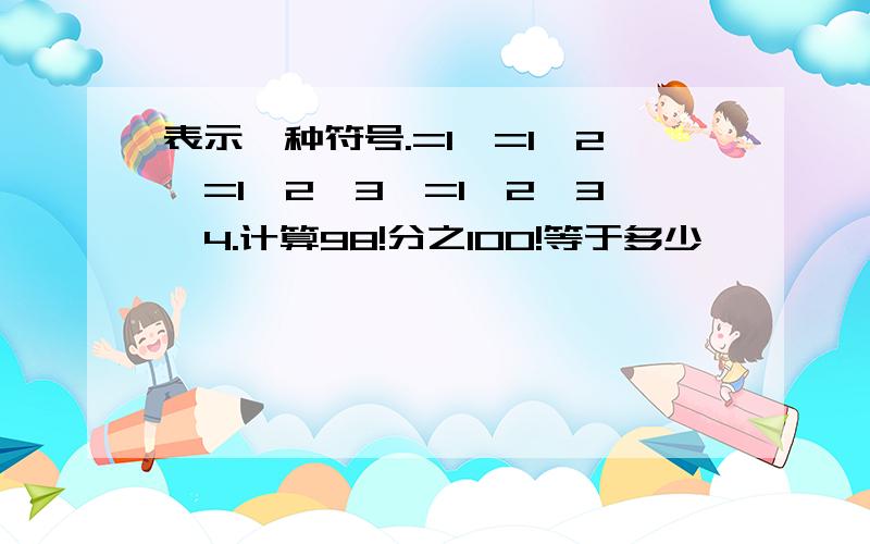 表示一种符号.=1,=1×2,=1×2×3,=1×2×3×4.计算98!分之100!等于多少