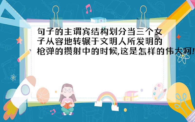 句子的主谓宾结构划分当三个女子从容地转辗于文明人所发明的枪弹的攒射中的时候,这是怎样的伟大呵!