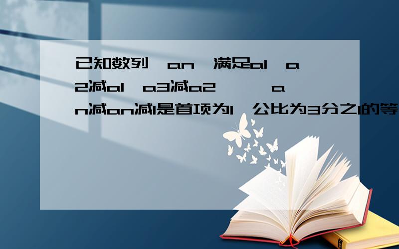 已知数列{an}满足a1,a2减a1,a3减a2,…,an减an减1是首项为1,公比为3分之1的等比数列.1.求an的通