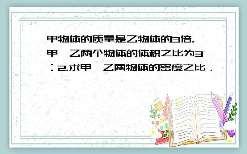 甲物体的质量是乙物体的3倍，甲、乙两个物体的体积之比为3：2，求甲、乙两物体的密度之比．