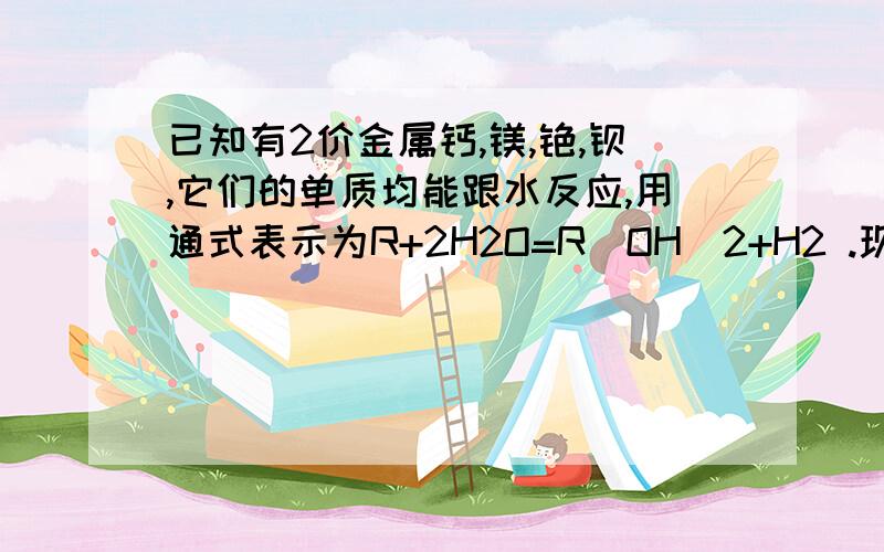 已知有2价金属钙,镁,铯,钡,它们的单质均能跟水反应,用通式表示为R+2H2O=R（OH)2+H2 .现有它们的单质及其