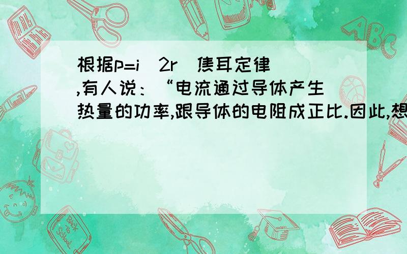 根据p=i^2r（焦耳定律）,有人说：“电流通过导体产生热量的功率,跟导体的电阻成正比.因此,想要使电热器在一定时间里产