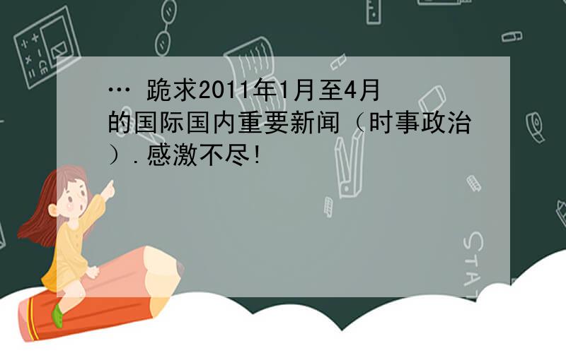 … 跪求2011年1月至4月的国际国内重要新闻（时事政治）.感激不尽!