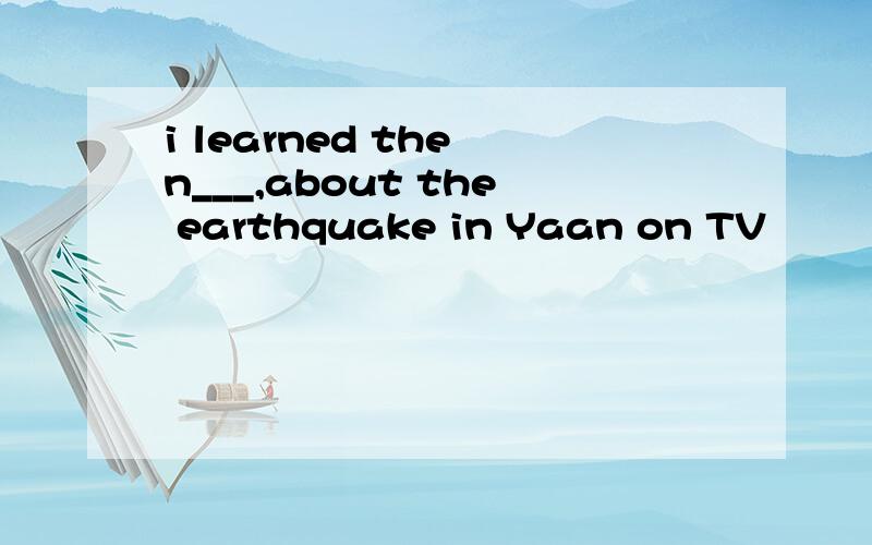 i learned the n___,about the earthquake in Yaan on TV