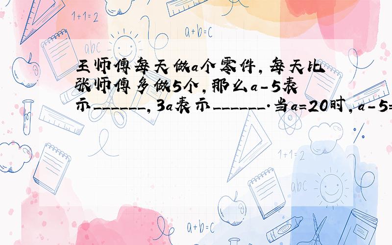 王师傅每天做a个零件，每天比张师傅多做5个，那么a-5表示______，3a表示______．当a=20时，a-5=__