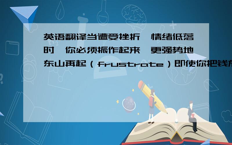 英语翻译当遭受挫折、情绪低落时,你必须振作起来,更强势地东山再起（frustrate）即使你把钱放在银行,你也无法避免风