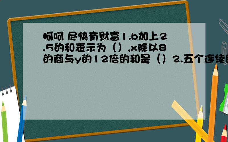 呵呵 尽快有财富1.b加上2.5的和表示为（）,x除以8的商与y的12倍的和是（）2.五个连续的自然数,中间一个数是a,