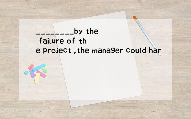 ________by the failure of the project ,the manager could har