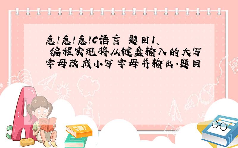 急!急!急!C语言 题目1、 编程实现将从键盘输入的大写字母改成小写字母并输出.题目