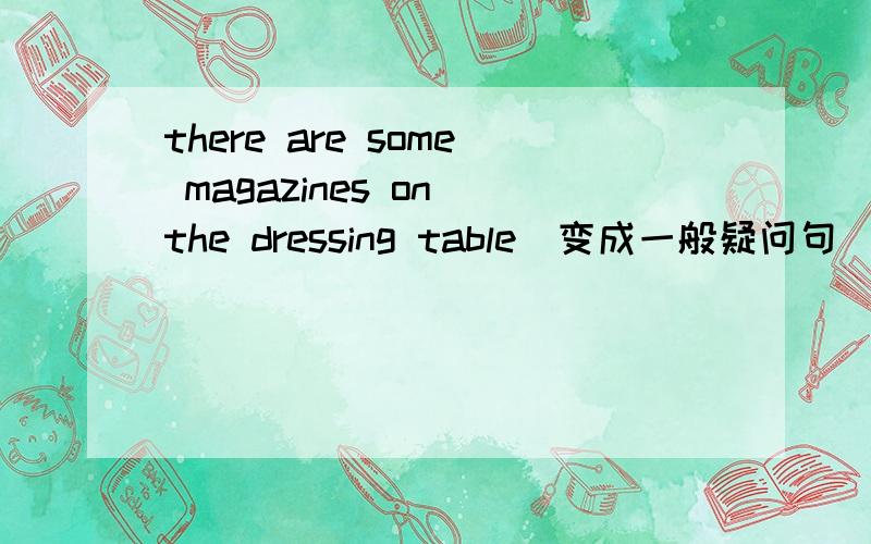 there are some magazines on the dressing table(变成一般疑问句)