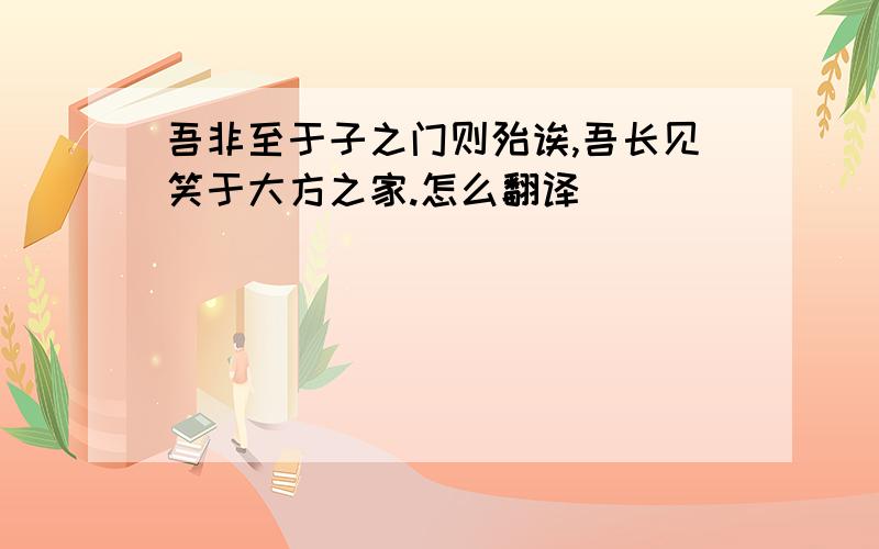 吾非至于子之门则殆诶,吾长见笑于大方之家.怎么翻译