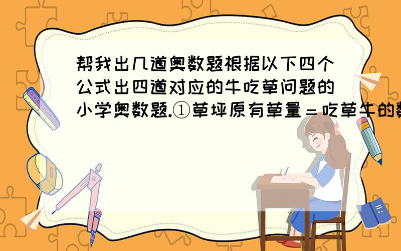 帮我出几道奥数题根据以下四个公式出四道对应的牛吃草问题的小学奥数题.①草坪原有草量＝吃草牛的数量×牛吃草的天数－草的生长