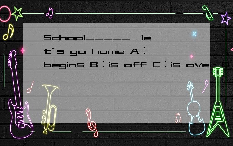 School_____,let’s go home A：begins B：is off C：is over D：is o