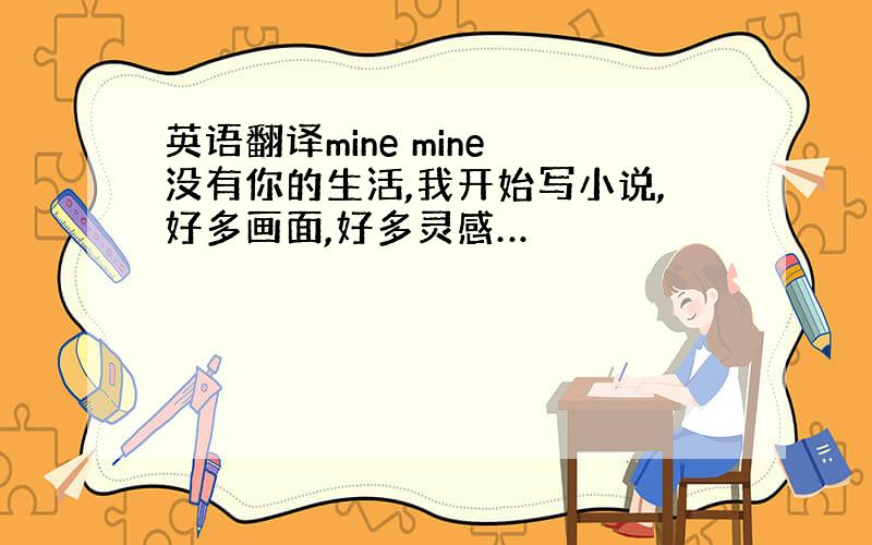 英语翻译mine mine 没有你的生活,我开始写小说,好多画面,好多灵感…