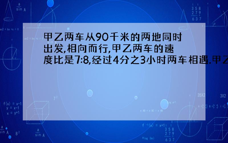 甲乙两车从90千米的两地同时出发,相向而行,甲乙两车的速度比是7:8,经过4分之3小时两车相遇.甲乙两车