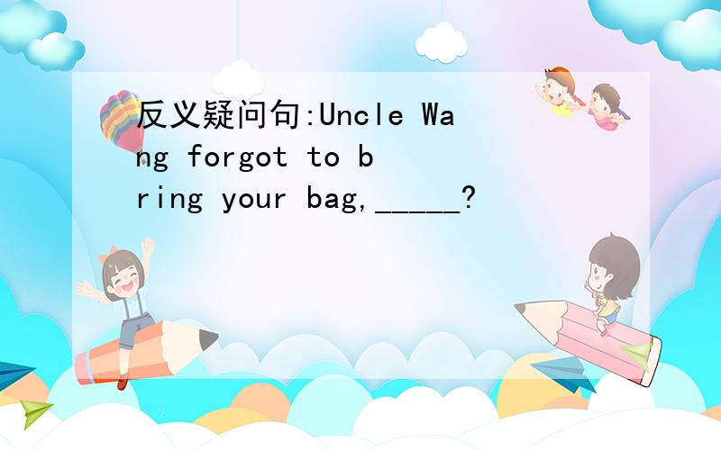 反义疑问句:Uncle Wang forgot to bring your bag,_____?