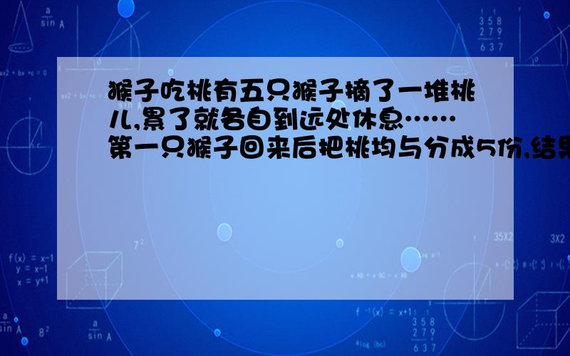 猴子吃桃有五只猴子摘了一堆桃儿,累了就各自到远处休息……第一只猴子回来后把桃均与分成5份,结果还多一个,它就拿走其中一份