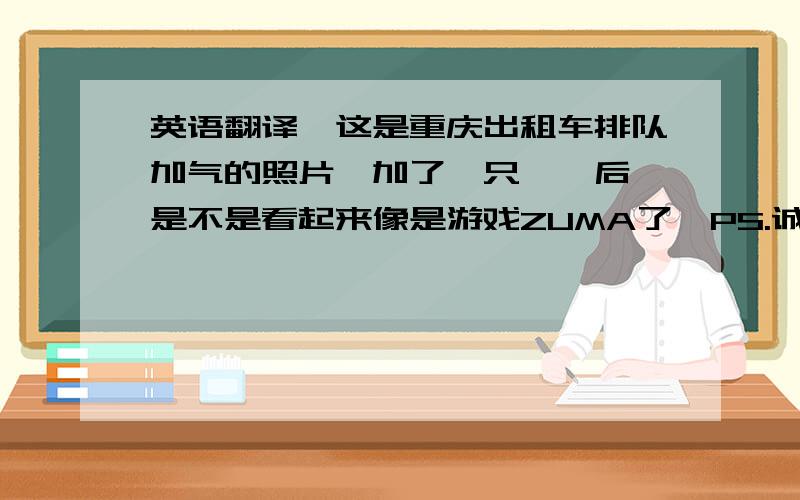 英语翻译『这是重庆出租车排队加气的照片,加了一只蟾蜍后,是不是看起来像是游戏ZUMA了』PS.诚心求教,请勿使用在线翻译