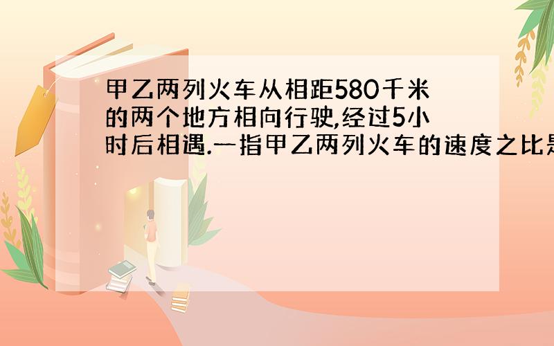 甲乙两列火车从相距580千米的两个地方相向行驶,经过5小时后相遇.一指甲乙两列火车的速度之比是14：15