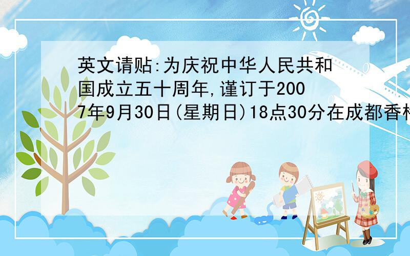 英文请贴:为庆祝中华人民共和国成立五十周年,谨订于2007年9月30日(星期日)18点30分在成都香格里拉金花饭店花园宴