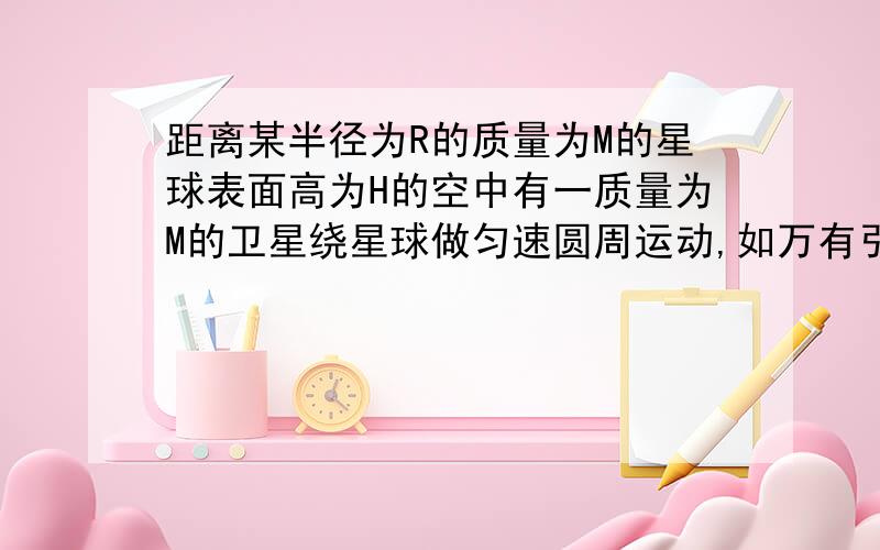 距离某半径为R的质量为M的星球表面高为H的空中有一质量为M的卫星绕星球做匀速圆周运动,如万有引力常量G