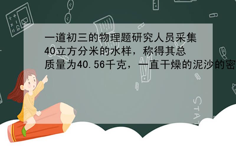 一道初三的物理题研究人员采集40立方分米的水样，称得其总质量为40.56千克，一直干燥的泥沙的密度是2.4*10的三次方