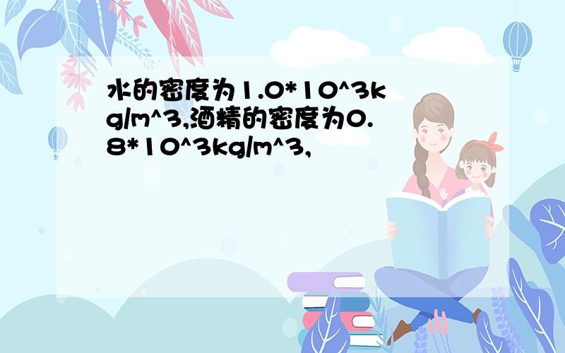 水的密度为1.0*10^3kg/m^3,酒精的密度为0.8*10^3kg/m^3,