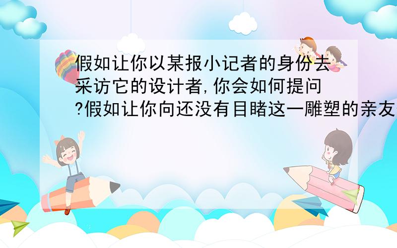 假如让你以某报小记者的身份去采访它的设计者,你会如何提问?假如让你向还没有目睹这一雕塑的亲友作简介,你将如何描述?