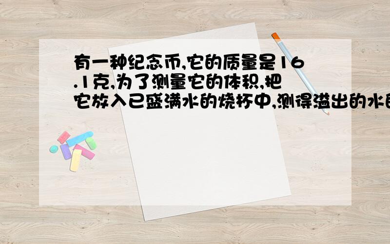 有一种纪念币,它的质量是16.1克,为了测量它的体积,把它放入已盛满水的烧杯中,测得溢出的水的质量为1.8乘以10的负三