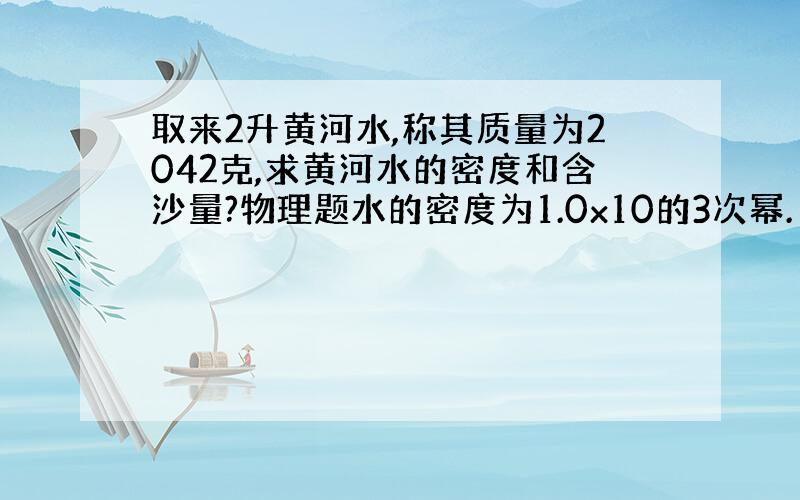 取来2升黄河水,称其质量为2042克,求黄河水的密度和含沙量?物理题水的密度为1.0x10的3次幂.