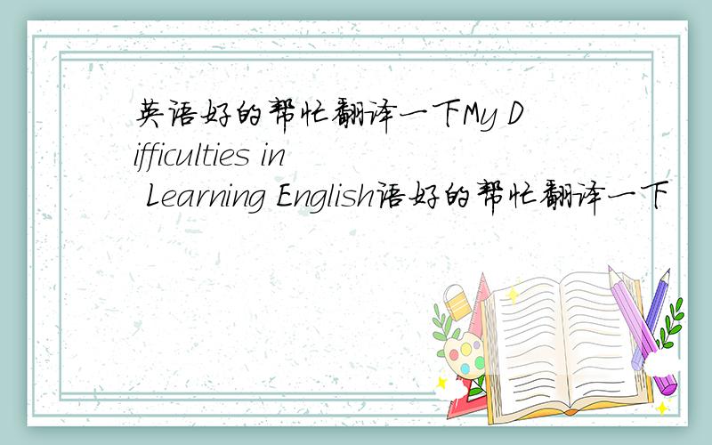 英语好的帮忙翻译一下My Difficulties in Learning English语好的帮忙翻译一下