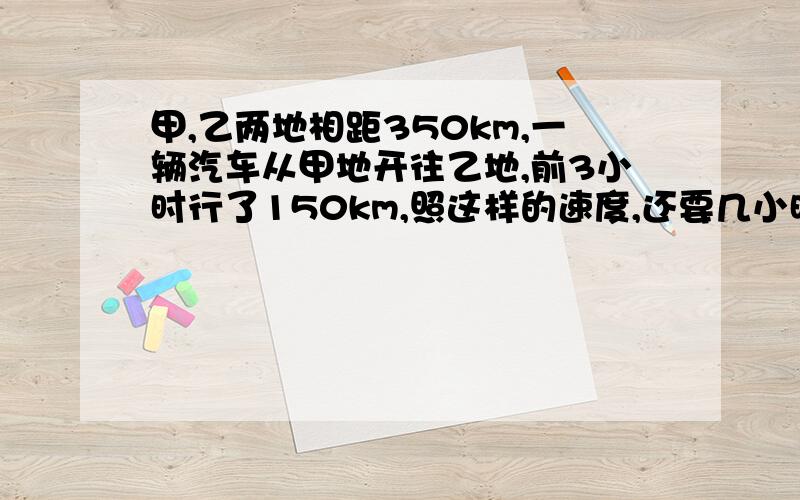 甲,乙两地相距350km,一辆汽车从甲地开往乙地,前3小时行了150km,照这样的速度,还要几小时才能到达乙地