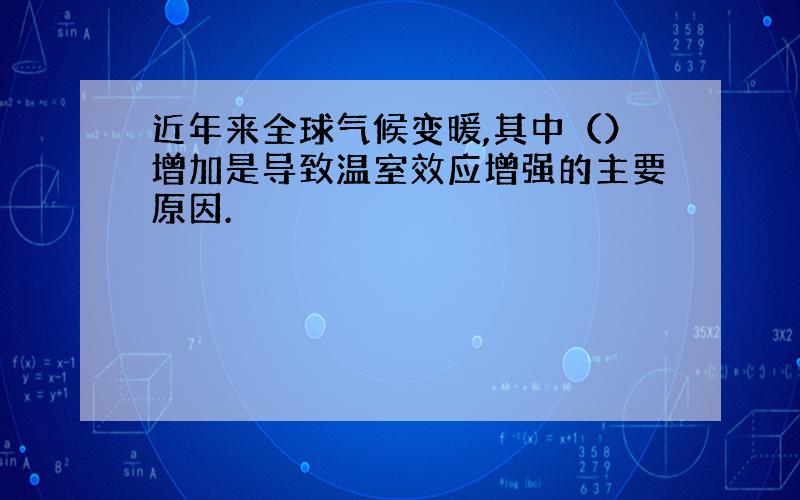 近年来全球气候变暖,其中（）增加是导致温室效应增强的主要原因.