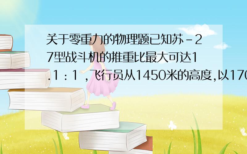 关于零重力的物理题已知苏-27型战斗机的推重比最大可达1.1：1 ,飞行员从1450米的高度,以170米每秒的初速度沿竖