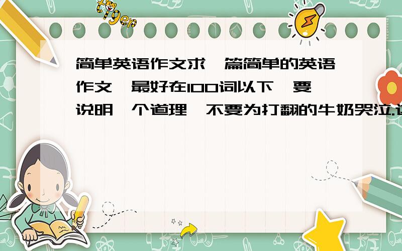 简单英语作文求一篇简单的英语作文,最好在100词以下,要说明一个道理,不要为打翻的牛奶哭泣.这篇作文我只是要写进QQ空间