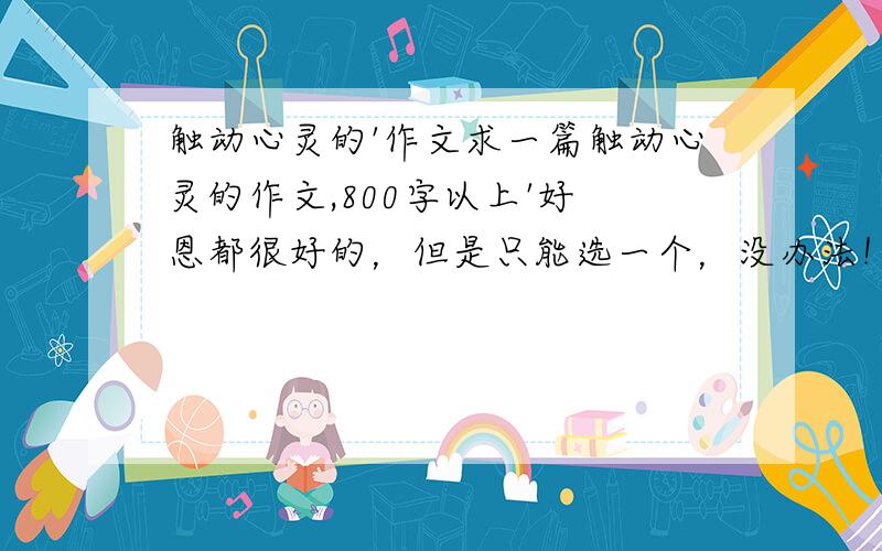 触动心灵的'作文求一篇触动心灵的作文,800字以上'好 恩都很好的，但是只能选一个，没办法！那个切合实际就选那个巴！