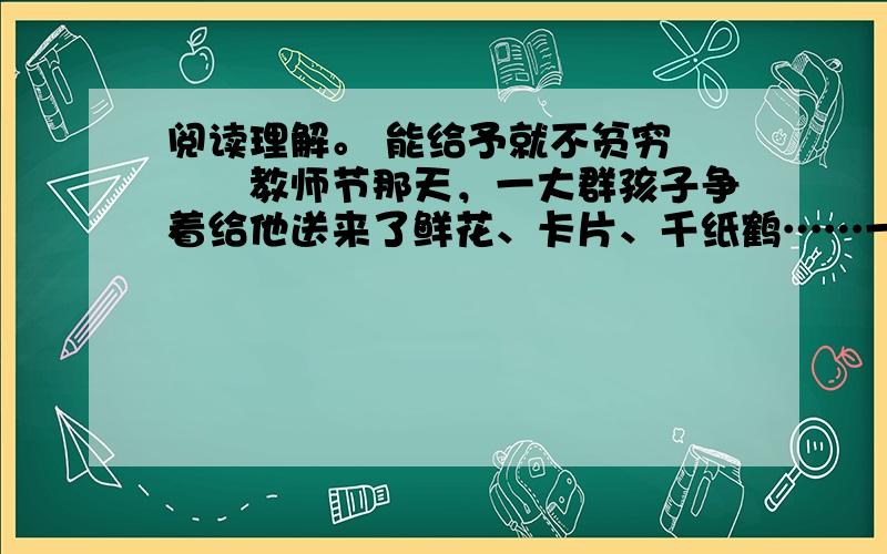 阅读理解。 能给予就不贫穷 　　教师节那天，一大群孩子争着给他送来了鲜花、卡片、千纸鹤……一张张小脸洋溢着快乐，好像过节