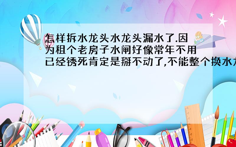 怎样拆水龙头水龙头漏水了.因为租个老房子水闸好像常年不用已经锈死肯定是掰不动了,不能整个换水龙头,只能拆开上面换垫圈了,